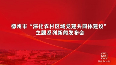 德报直播 | 德州举办“深化农村区域党建共同体建设” 主题系列新闻发布会